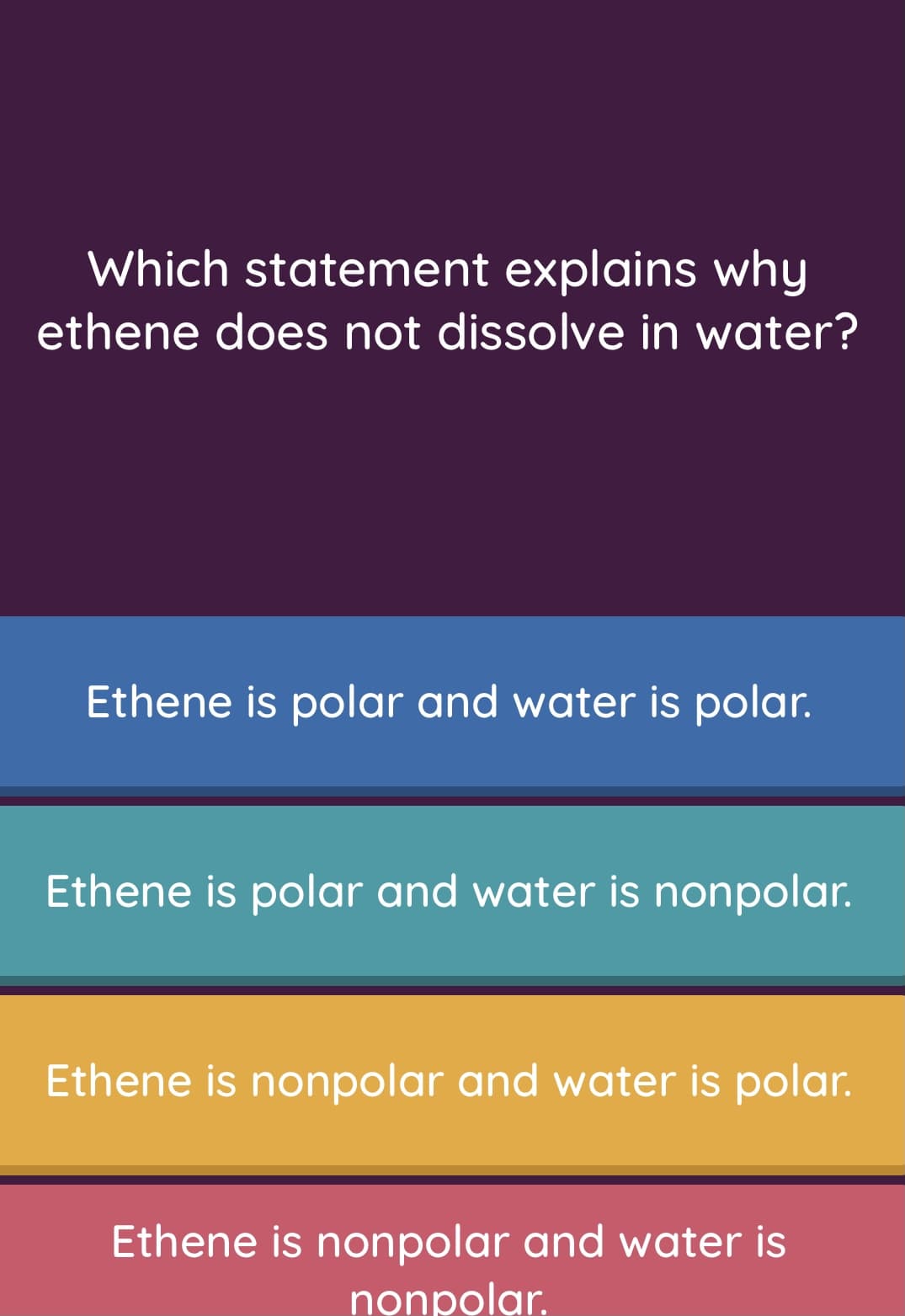 Which statement explains why
ethene does not dissolve in water?
Ethene is polar and water is polar.
Ethene is polar and water is nonpolar.
Ethene is nonpolar and water is polar.
Ethene is nonpolar and water is
nọnpolar.
