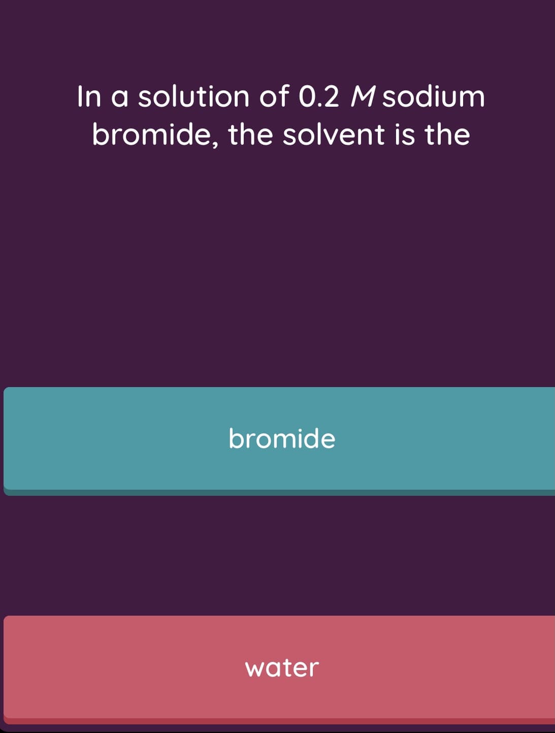 In a solution of 0.2 M sodium
bromide, the solvent is the
bromide
water
