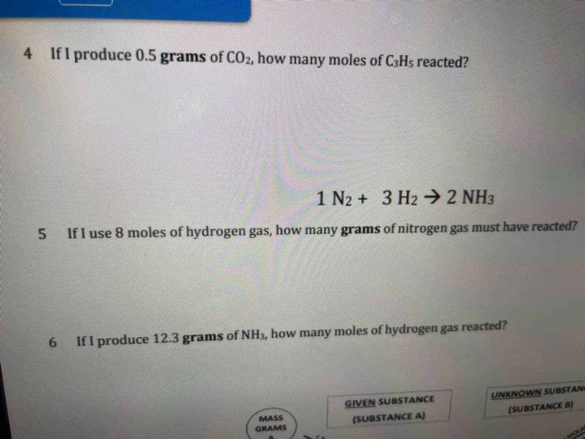 4 IfI produce 0.5 grams of CO2, how many moles of CHs reacted?
1 N2 + 3 H2 → 2 NH3
If I use 8 moles of hydrogen gas, how many grams of nitrogen gas must have reacted?
If I produce 12.3 grams of NH3, how many moles of hydrogen gas reacted?
GIVEN SUBSTANCE
UNKNOWN SUBSTANG
MASS
GRAMS
(SUBSTANCE A)
(SUBSTANCE B)
MOLA
