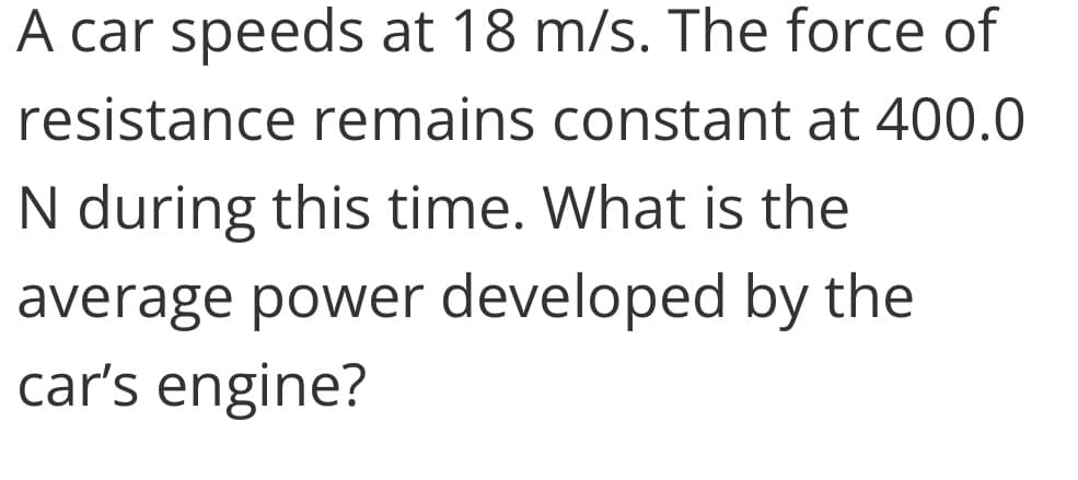 A car speeds at 18 m/s. The force of
resistance remains constant at 400.0
N during this time. What is the
average power developed by the
car's engine?
