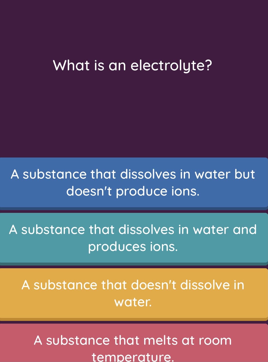 What is an electrolyte?
A substance that dissolves in water but
doesn't produce ions.
A substance that dissolves in water and
produces ions.
A substance that doesn't dissolve in
water.
A substance that melts at room
temperature.
