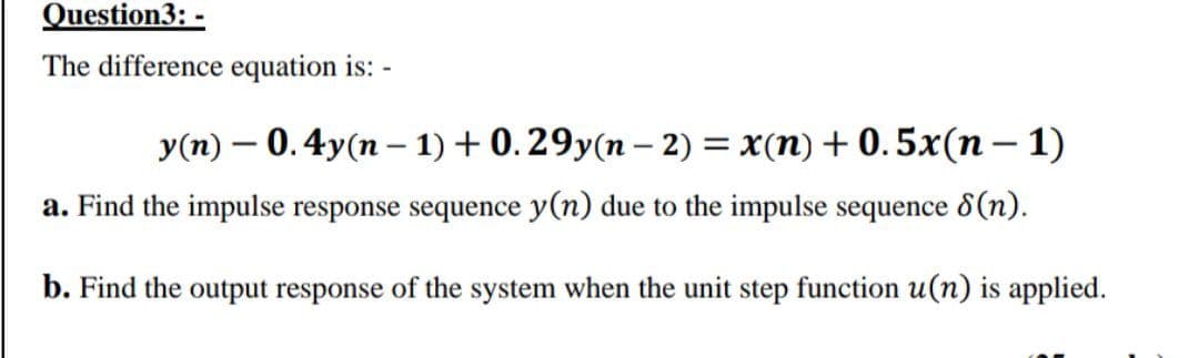 Question3: -
The difference equation is:
y(n) 0.4y(n-1) + 0.29y(n − 2) = x(n) +0.5x(n − 1)
-
a. Find the impulse response sequence y(n) due to the impulse sequence 8 (n).
b. Find the output response of the system when the unit step function u(n) is applied.