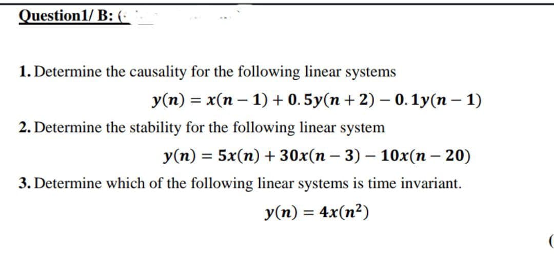 Question1/ B: (
1. Determine the causality for the following linear systems
y(n) = x(n-1) + 0.5y(n + 2) - 0.1y(n-1)
2. Determine the stability for the following linear system
y(n) = 5x(n) + 30x(n − 3) - 10x(n - 20)
-
3. Determine which of the following linear systems is time invariant.
y(n) = 4x(n²)