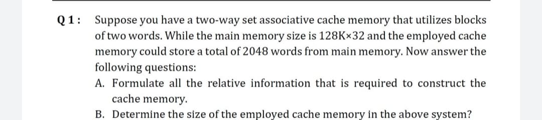 Q1: Suppose you have a two-way set associative cache memory that utilizes blocks
of two words. While the main memory size is 128Kx32 and the employed cache
memory could store a total of 2048 words from main memory. Now answer the
following questions:
A. Formulate all the relative information that is required to construct the
cache memory.
B. Determine the size of the employed cache memory in the above system?