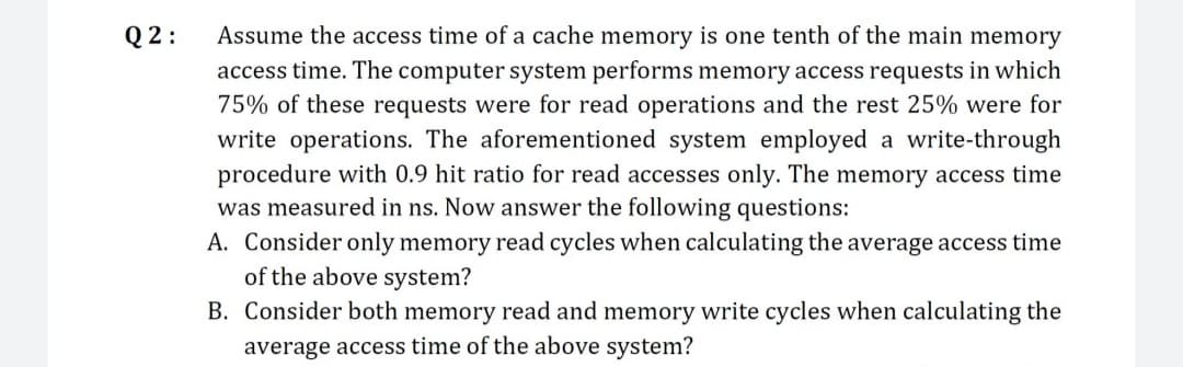 Q2:
Assume the access time of a cache memory is one tenth of the main memory
access time. The computer system performs memory access requests in which
75% of these requests were for read operations and the rest 25% were for
write operations. The aforementioned system employed a write-through
procedure with 0.9 hit ratio for read accesses only. The memory access time
was measured in ns. Now answer the following questions:
A. Consider only memory read cycles when calculating the average access time
of the above system?
B. Consider both memory read and memory write cycles when calculating the
average access time of the above system?