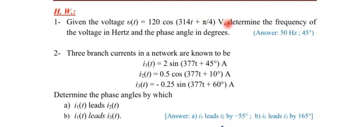 Н. W.:
1- Given the voltage v(1) = 120 cos (314t + t/4) V, determine the frequency of
the voltage in Hertz and the phase angle in degrees.
(Answer: 50 Hz ; 45°)
2- Three branch currents in a network are known to be
|(1) = 2 sin (377t + 45°) A
iz(1) = 0.5 cos (377t + 10°) A
i3(1) = - 0.25 sin (377t + 60°) A
Determine the phase angles by which
a) i(1) leads i2(t)
b) i¡(t) leads i3(t).
[Answer: a) i leads iz by –55° ; b) i, leads i3 by 165°]
