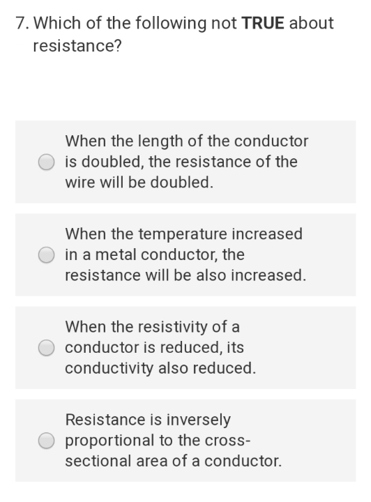 7. Which of the following not TRUE about
resistance?
When the length of the conductor
is doubled, the resistance of the
wire will be doubled.
When the temperature increased
in a metal conductor, the
resistance will be also increased.
When the resistivity of a
conductor is reduced, its
conductivity also reduced.
Resistance is inversely
proportional to the cross-
sectional area of a conductor.
