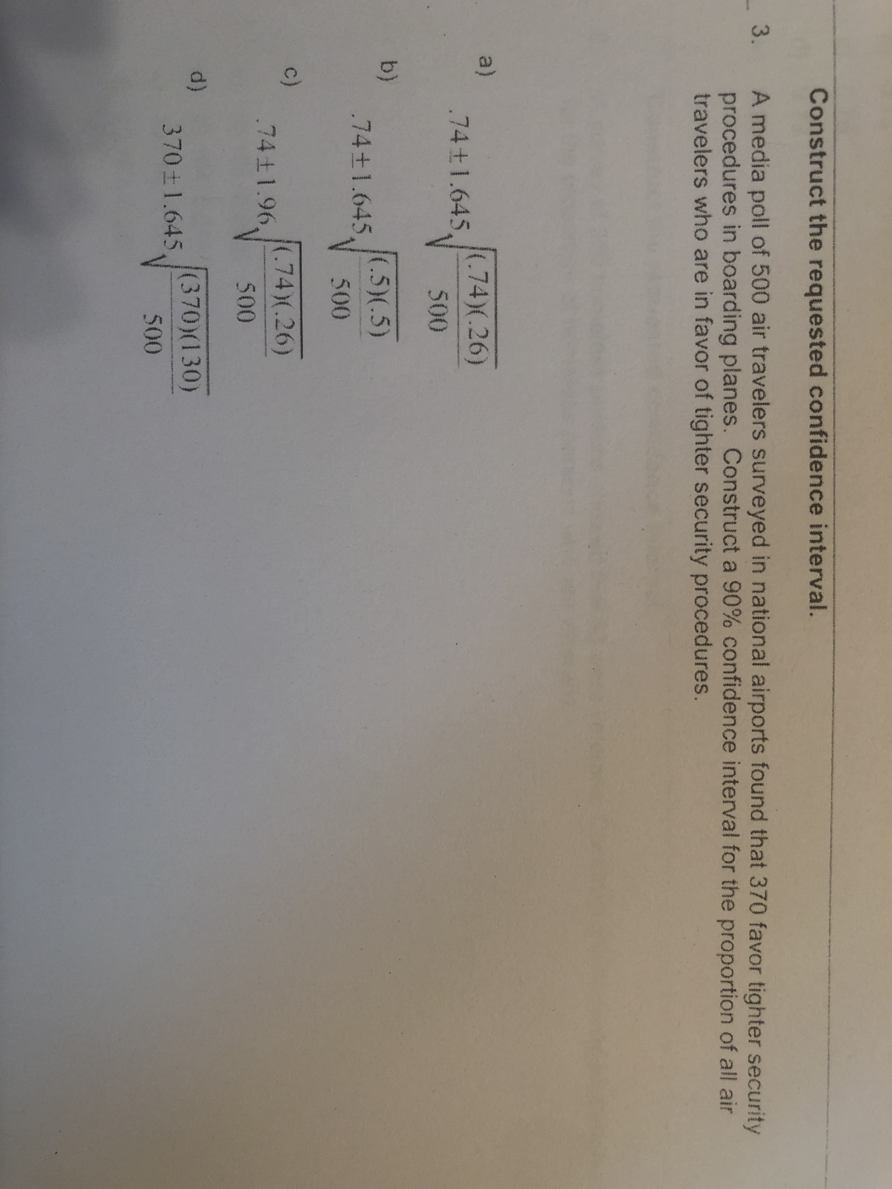 Construct the requested confidence interval.
A media poll of 500 air travelers surveyed in national airports found that 370 favor tighter security
procedures in boarding planes. Construct a 90% confidence interval for the proportion of all air
travelers who are in favor of tighter security procedures.
-3.
a)
.74+1.645
(.74)(.26)
500
b)
.74±1.645,
(.5)(.5)
500
c)
.74±1.96,
(.74)(.26)
500
d)
370 1.645
(370)(130)
500
