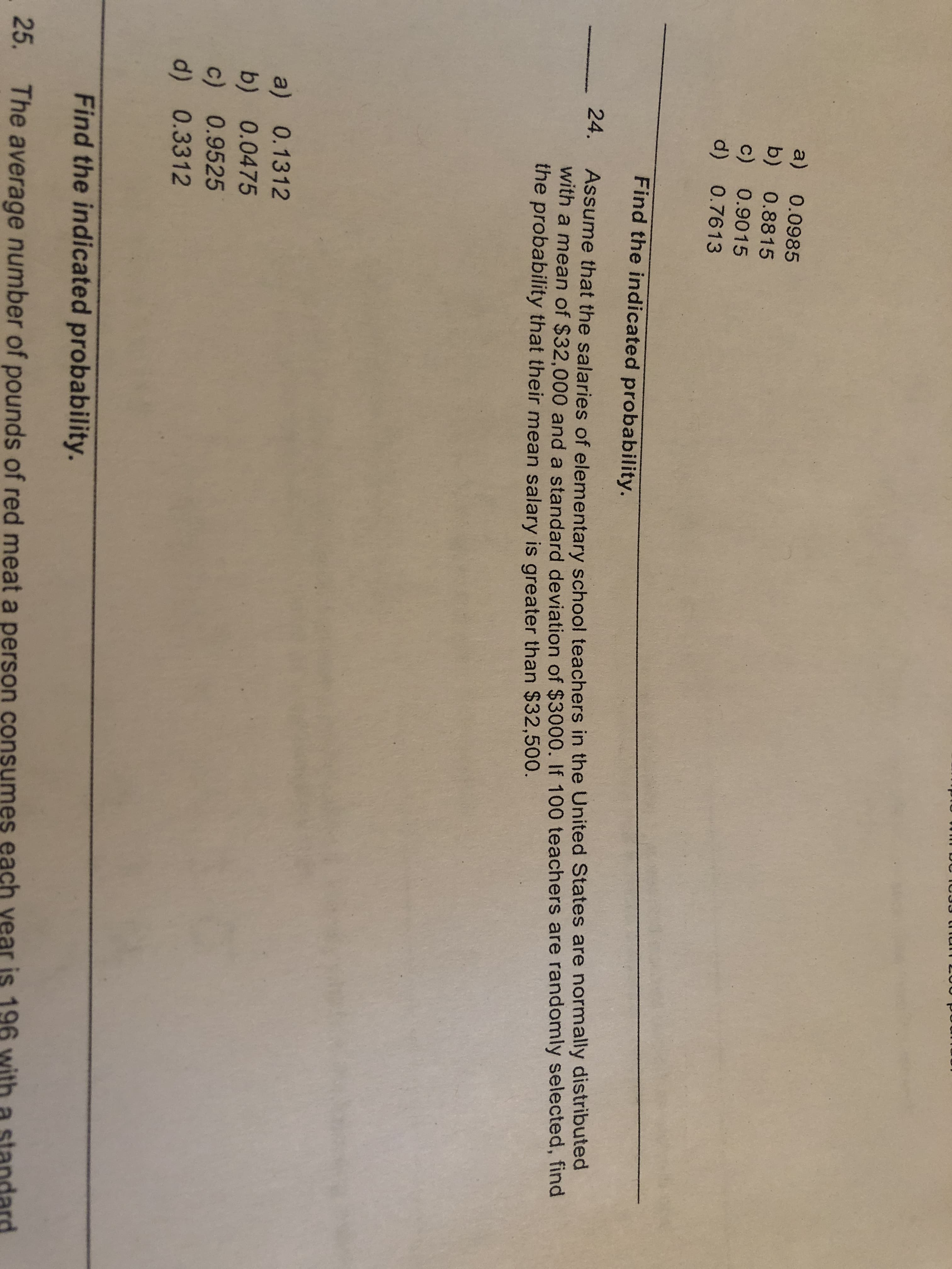 a) 0.0985
b) 0.8815
c) 0.9015
d) 0.7613
Find the indicated probability.
Assume that the salaries of elementary school teachers in the United States are normally distributed
with a mean of $32,000 and a standard deviation of $3000. If 100 teachers are randomly selected, find
the probability that their mean salary is greater than $32,500.
24.
a) 0.1312
b) 0.0475
c) 0.9525
d) 0.3312
Find the indicated probability.
. 25.
The average number of pounds of red meat a person consumes each
ear is 196
