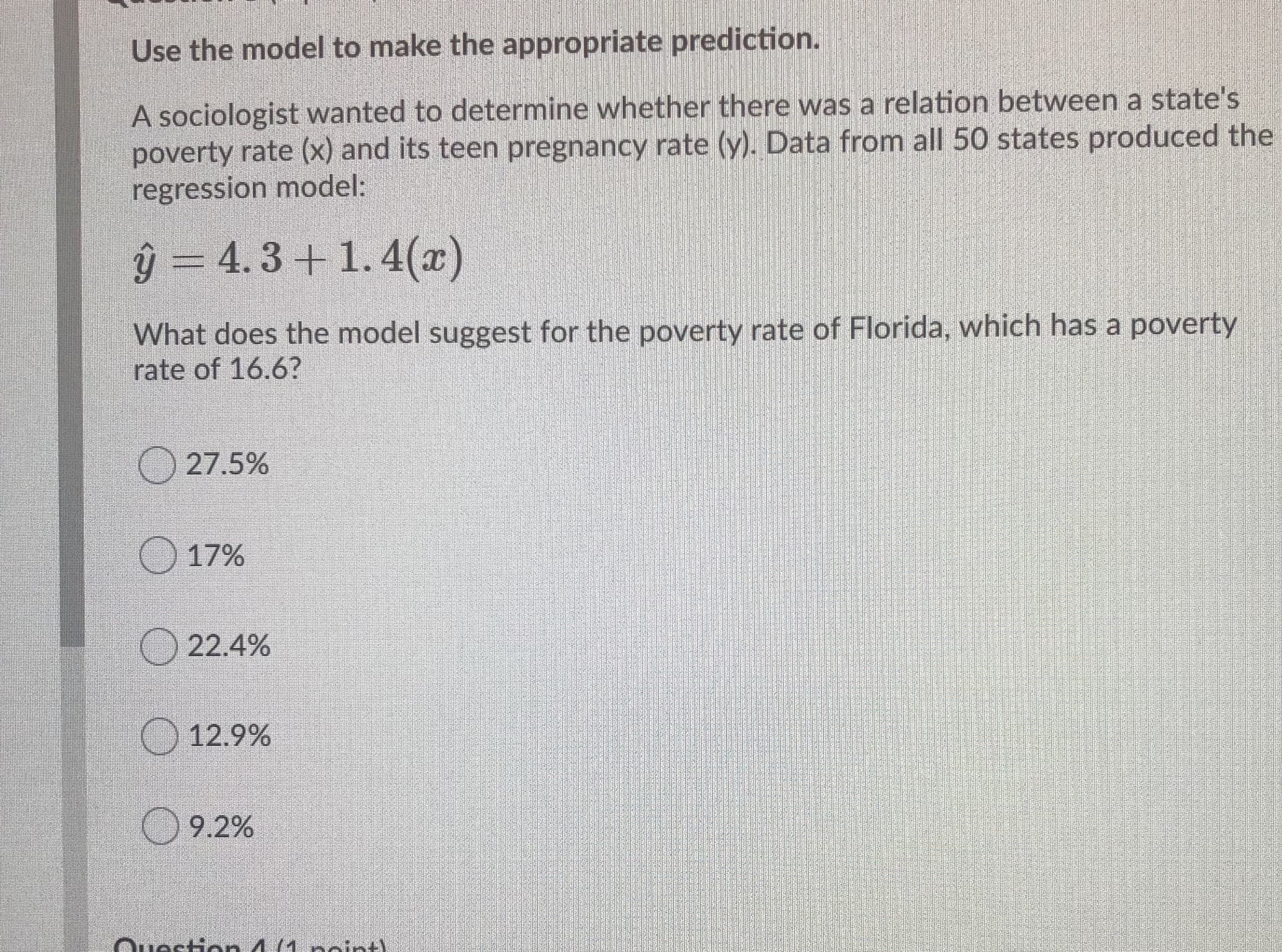 Use the model to make the appropriate prediction.
A sociologist wanted to determine whether there was a relation between a state's
poverty rate (x) and its teen pregnancy rate (y). Data from all 50 states produced the
regression model:
ý = 4.3 + 1. 4(x)
What does the model suggest for the poverty rate of Florida, which has a poverty
rate of 16.6?
27.5%
17%
22.4%
O 12.9%
9.2%
Ouestion 4 (1. noint)
