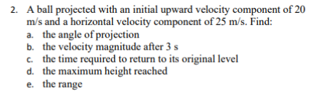2. A ball projected with an initial upward velocity component of 20
m/s and a horizontal velocity component of 25 m/s. Find:
a. the angle of projection
b. the velocity magnitude after 3 s
c. the time required to return to its original level
d. the maximum height reached
e. the range
