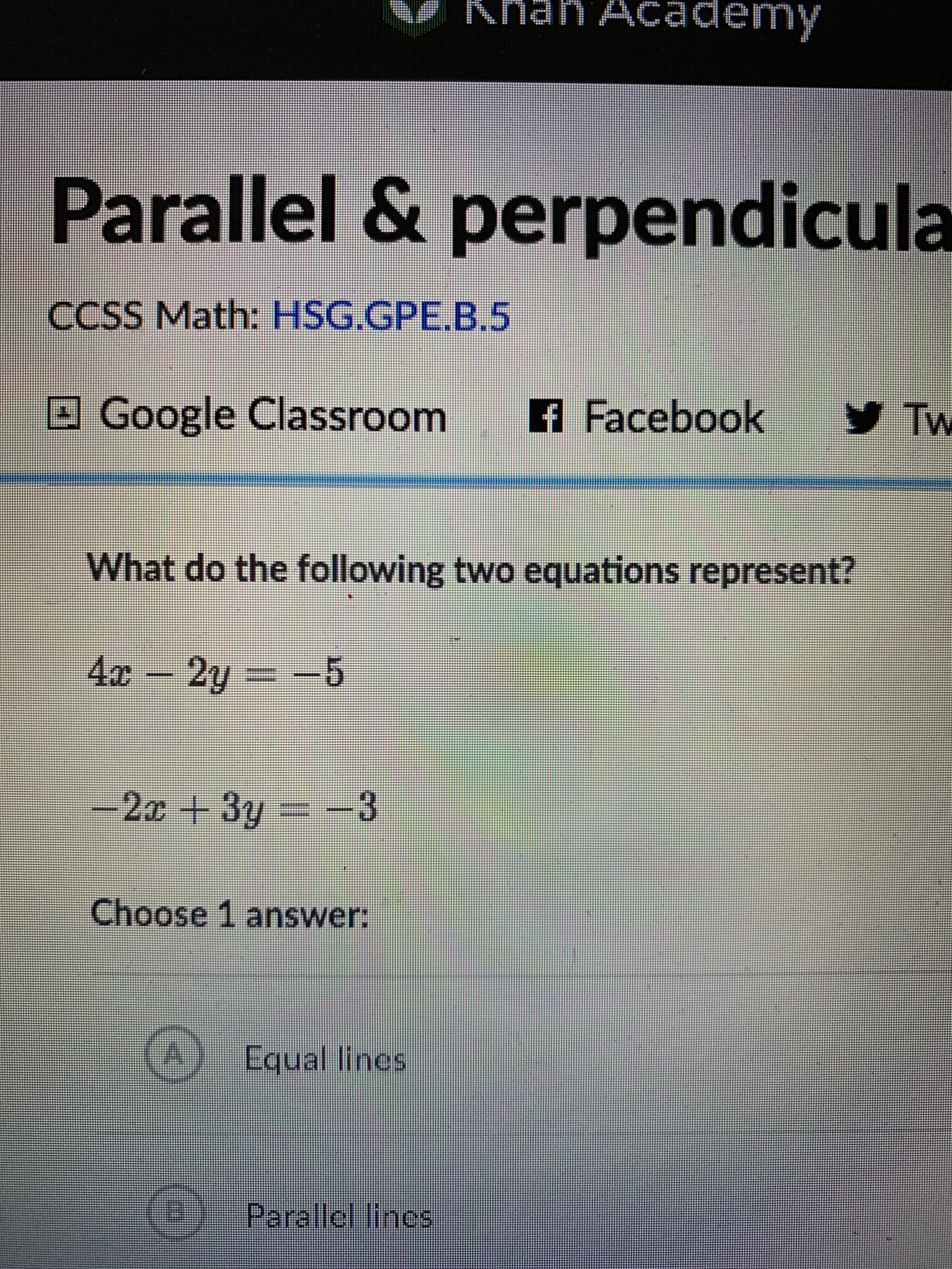 Khan AcCademy
Parallel & perpendicula
ICu
CCSS Math: HSG.GPE.B.5
OGoogle Classroom
A Facebook
yTw
What do the following two equations represent?
4x - 2y = -5
.5.
-2x+3y -3
Choose 1 answer:
(A) Equal lines
O
Parallol lines
