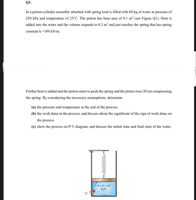 Q1.
In a piston-cylinder assembly attached with spring load is filled with 60 kg of water at pressure of
250 kPa and temperature of 25°C. The piston has base area of 0.1 m² (see Figure Q1). Heat is
added into the water and the volume expands to 0.2 m? and just touches the spring that has spring
constant k =100 kN/m.
Further heat is added and the piston starts to push the spring and the piston rises 20 cm compressing
the spring. By considering the necessary assumptions, determine
(a) the pressure and temperature at the end of the process,
(b) the work done in the process, and discuss about the significant of the sign of work done on
the process.
(c) show the process on P-V diagram, and discuss the initial state and final state of the water.
LA= 0.1 m²
H;0
