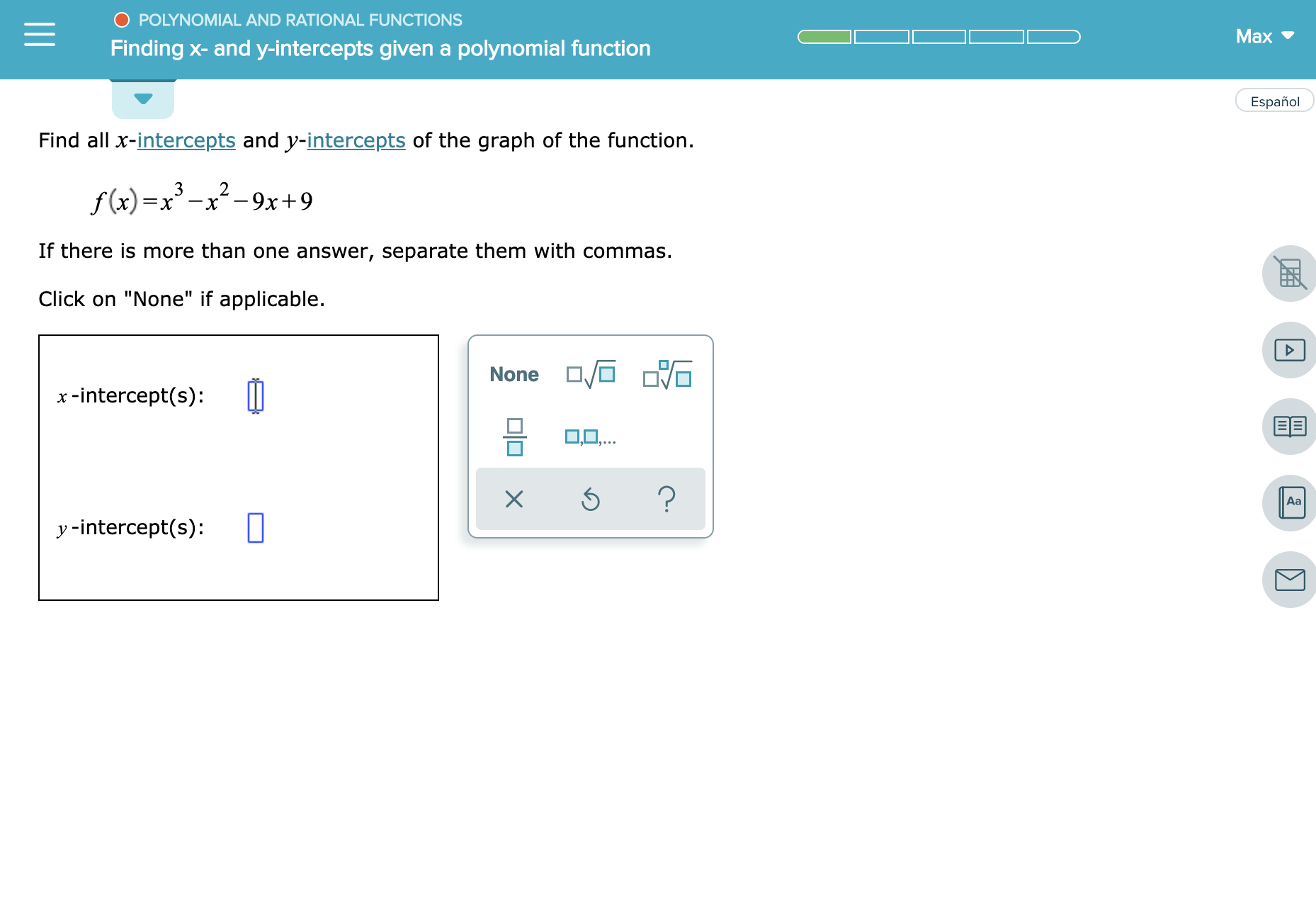 O POLYNOMIAL AND RATIONAL FUNCTIONS
Max
Finding x- and y-intercepts given a polynomial function
Español
Find all x-intercepts and y-intercepts of the graph of the function
3
2
f (x)=
x-9x9
-
If there is more than one answer, separate them with commas.
Click on "None" if applicable
None
x-intercept(s)
EE
O,...
?
Aa
yintercept(s):
|A
X
