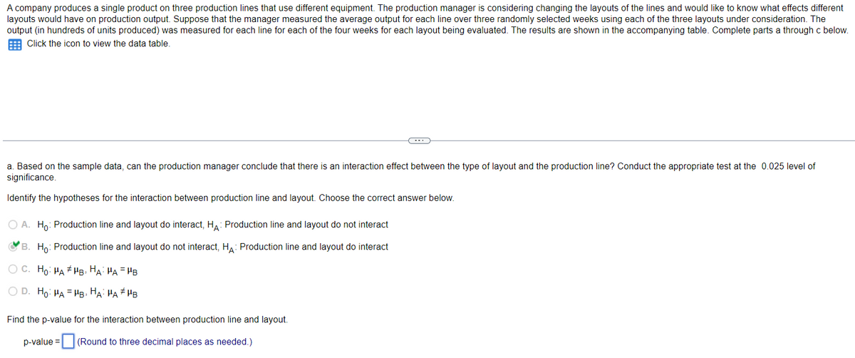 A company produces a single product on three production lines that use different equipment. The production manager is considering changing the layouts of the lines and would like to know what effects different
layouts would have on production output. Suppose that the manager measured the average output for each line over three randomly selected weeks using each of the three layouts under consideration. The
output (in hundreds of units produced) was measured for each line for each of the four weeks for each layout being evaluated. The results are shown in the accompanying table. Complete parts a through c below.
Click the icon to view the data table.
a. Based on the sample data, can the production manager conclude that there is an interaction effect between the type of layout and the production line? Conduct the appropriate test at the 0.025 level of
significance.
Identify the hypotheses for the interaction between production line and layout. Choose the correct answer below.
O A. Ho: Production line and layout do interact, HÃ: Production line and layout do not interact
B. Ho: Production line and layout do not interact, HA: Production line and layout do interact
O C. Ho: HA #HB, HA: HA=HB
O D. Ho: HAHB, HA HA #HB
C
Find the p-value for the interaction between production line and layout.
p-value = (Round to three decimal places as needed.)