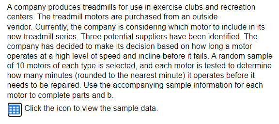 A company produces treadmills for use in exercise clubs and recreation
centers. The treadmill motors are purchased from an outside
vendor. Currently, the company is considering which motor to include in its
new treadmill series. Three potential suppliers have been identified. The
company has decided to make its decision based on how long a motor
operates at a high level of speed and incline before it fails. A random sample
of 10 motors of each type is selected, and each motor is tested to determine
how many minutes (rounded to the nearest minute) it operates before it
needs to be repaired. Use the accompanying sample information for each
motor to complete parts and b.
Click the icon to view the sample data.