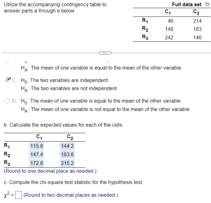 Utilize the accompanying contingency table to
answer parts a through e below.
R₁
R₂
R3
C₁
Full data set
C₂
214
183
146
b. Calculate the expected values for each of the cells.
C₁
C₂
R₁
115.8
144.2
R₂
147.4
183.6
R3
172.8
215.2
(Round to one decimal place as needed.)
c. Compute the chi-square test statistic for the hypothesis test.
x² = (Round to two decimal places as needed.)
46
148
242
HA: The mean of one variable is equal to the mean of the other variable.
C. Ho: The two variables are independent.
HA: The two variables are not independent.
D. Ho: The mean of one variable is equal to the mean of the other variable.
HA: The mean of one variable is not equal to the mean of the other variable.