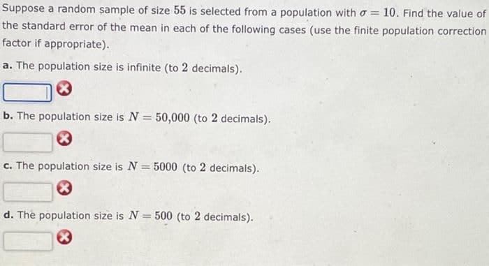 Suppose a random sample of size 55 is selected from a population with o = 10. Find the value of
the standard error of the mean in each of the following cases (use the finite population correction
factor if appropriate).
a. The population size is infinite (to 2 decimals).
b. The population size is N = 50,000 (to 2 decimals).
c. The population size is N = 5000 (to 2 decimals).
d. The population size is N = 500 (to 2 decimals).
%3D
