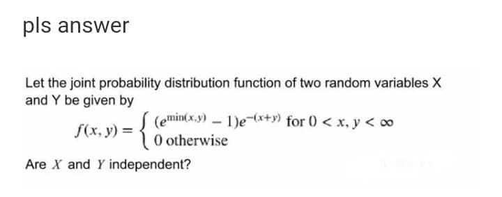 pls answer
Let the joint probability distribution function of two random variables X
and Y be given by
S (emin(x.y) – 1)e-(x+y) for 0 < x, y < 00
O otherwise
f(x, y) =
Are X and Y independent?
