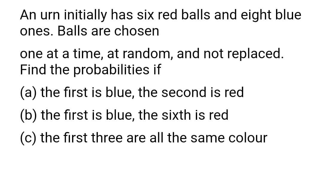 An urn initially has six red balls and eight blue
ones. Balls are chosen
one at a time, at random, and not replaced.
Find the probabilities if
(a) the first is blue, the second is red
(b) the first is blue, the sixth is red
(c) the first three are all the same colour
