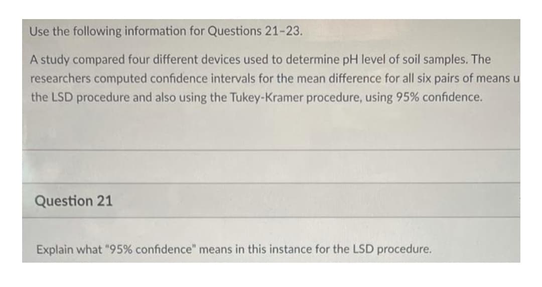 Use the following information for Questions 21-23.
A study compared four different devices used to determine pH level of soil samples. The
researchers computed confidence intervals for the mean difference for all six pairs of means u
the LSD procedure and also using the Tukey-Kramer procedure, using 95% confidence.
Question 21
Explain what "95% confidence" means in this instance for the LSD procedure.
