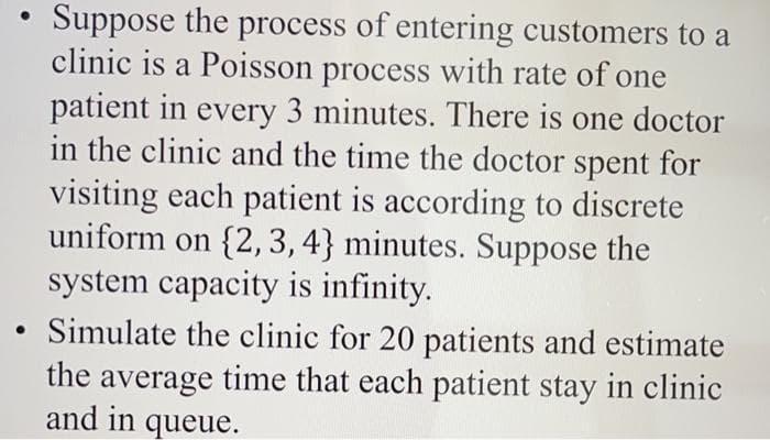 Suppose the process of entering customers to a
clinic is a Poisson process with rate of one
patient in every 3 minutes. There is one doctor
in the clinic and the time the doctor spent for
visiting each patient is according to discrete
uniform on {2, 3,4} minutes. Suppose the
system capacity is infinity.
Simulate the clinic for 20 patients and estimate
the average time that each patient stay in clinic
and in queue.
