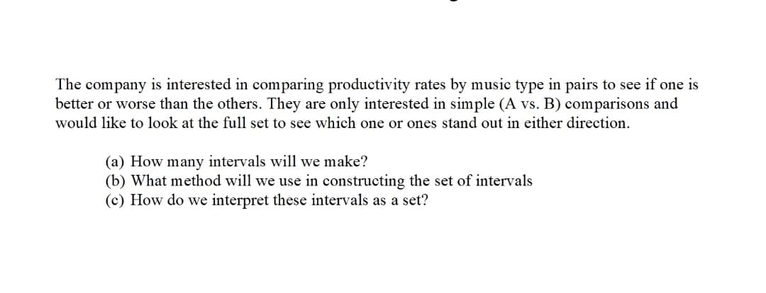The company is interested in comparing productivity rates by music type in pairs to see if one is
better or worse than the others. They are only interested in simple (A vs. B) comparisons and
would like to look at the full set to see which one or ones stand out in either direction.
(a) How many intervals will we make?
(b) What method will we use in constructing the set of intervals
(c) How do we interpret these intervals as a set?
