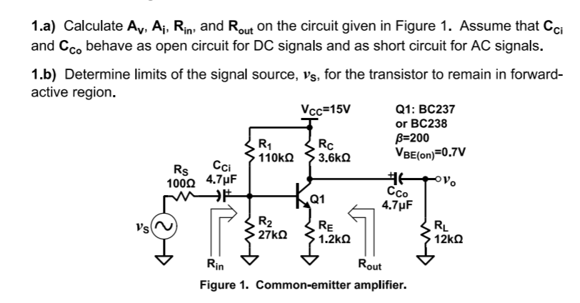 1.a) Calculate Ay, Aj, Rin, and Rout on the circuit given in Figure 1. Assume that Cci
and Cco behave as open circuit for DC signals and as short circuit for AC signals.
1.b) Determine limits of the signal source, Vs, for the transistor to remain in forward-
active region.
Q1: BC237
or BC238
B=200
VBE(on)=0.7V
Vcc=15V
R1
110KQ
Rc
3.6kQ
Rs
Cci
100Ω 4.7μ F
Co
4.7µF
Q1
Vs
R2
27KQ
RE
1.2kQ
RL
12ko
Rin
Rout
Figure 1. Common-emitter amplifier.
