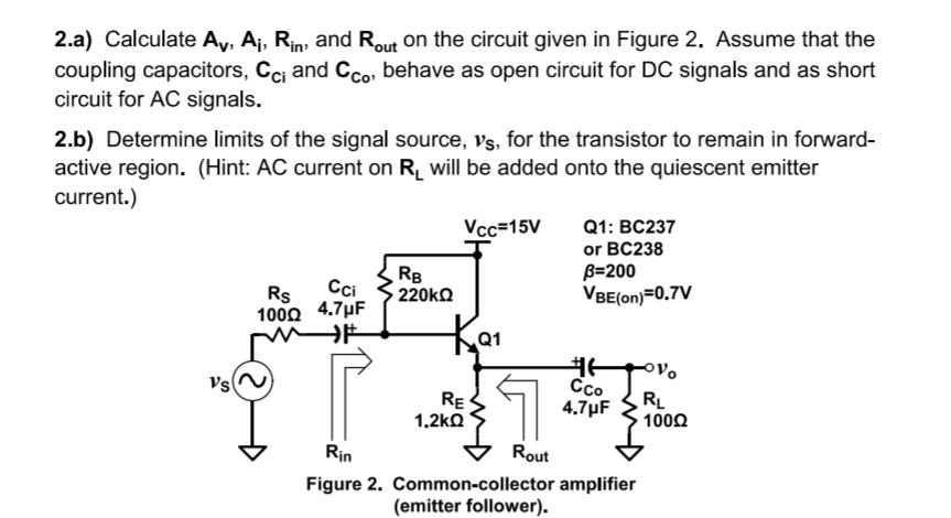 2.a) Calculate Ay, A¡, Rin; and Rout on the circuit given in Figure 2. Assume that the
coupling capacitors, Cci and Cco, behave as open circuit for DC signals and as short
circuit for AC signals.
2.b) Determine limits of the signal source, vs, for the transistor to remain in forward-
active region. (Hint: AC current on R_ will be added onto the quiescent emitter
current.)
Q1: BC237
or BC238
B=200
VBE(on)=0.7V
Vcc=15V
Cci
RB
220KQ
Rs
100Ω 4.7μ
Vs
RE
1.2kQ
Cco
4.7µF
RL
1000
Rin
Rout
Figure 2. Common-collector amplifier
(emitter follower).
