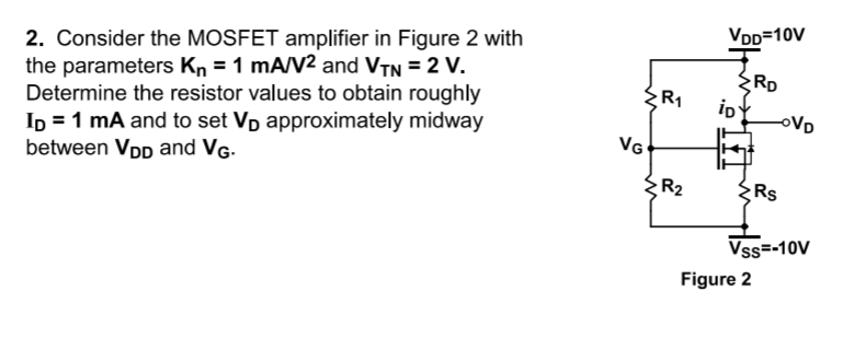 VDD=10V
2. Consider the MOSFET amplifier in Figure 2 with
the parameters Kn = 1 mA/V² and VTN = 2 V.
Determine the resistor values to obtain roughly
Ip = 1 mA and to set Vp approximately midway
between VDD and VG-
RD
io
R1
oVD
VG
R2
Rs
Vss=-10V
Figure 2
