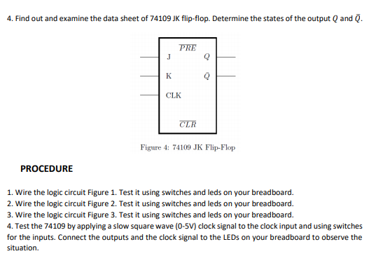 4. Find out and examine the data sheet of 74109 JK flip-flop. Determine the states of the output Q and Q.
PRE
J
K
CLK
CLR
Figure 4: 74109 JK Flip-Flop
PROCEDURE
1. Wire the logic circuit Figure 1. Test it using switches and leds on your breadboard.
2. Wire the logic circuit Figure 2. Test it using switches and leds on your breadboard.
3. Wire the logic circuit Figure 3. Test it using switches and leds on your breadboard.
4. Test the 74109 by applying a slow square wave (0-5V) clock signal to the clock input and using switches
for the inputs. Connect the outputs and the clock signal to the LEDS on your breadboard to observe the
situation.
