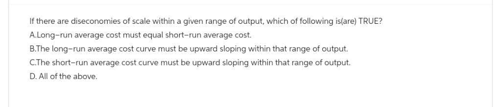 If there are diseconomies of scale within a given range of output, which of following is(are) TRUE?
A.Long-run average cost must equal short-run average cost.
B.The long-run average cost curve must be upward sloping within that range of output.
C.The short-run average cost curve must be upward sloping within that range of output.
D. All of the above.