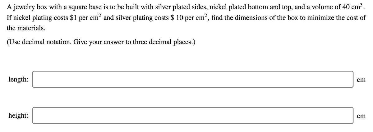 A jewelry box with a square base is to be built with silver plated sides, nickel plated bottom and top, and a volume of 40 cm³.
If nickel plating costs $1 per cm? and silver plating costs $ 10 per cm?, find the dimensions of the box to minimize the cost of
the materials.
(Use decimal notation. Give your answer to three decimal places.)
length:
cm
height:
cm
