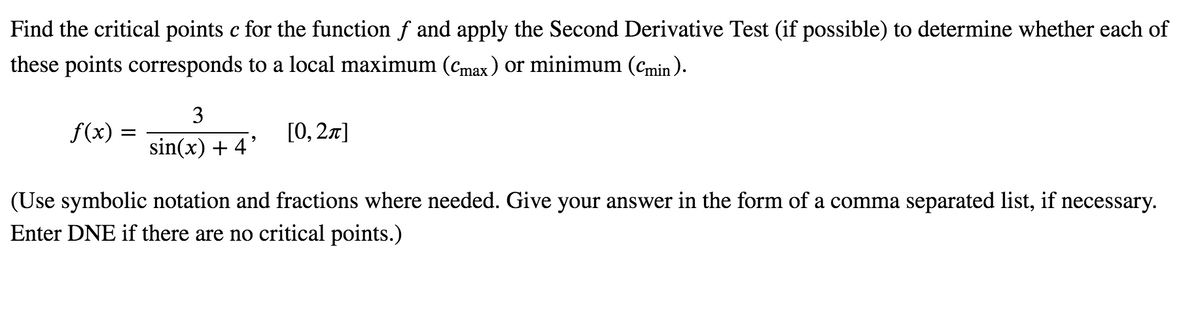 Find the critical points c for the function f and apply the Second Derivative Test (if possible) to determine whether each of
these points corresponds to a local maximum (cmax) or minimum (Cmin).
3
f(x) =
[0, 2л]
sin(x) + 4'
(Use symbolic notation and fractions where needed. Give your answer in the form of a comma separated list, if necessary.
Enter DNE if there are no critical points.)
