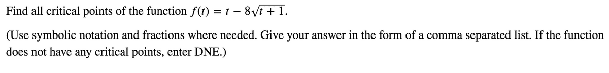 Find all critical points of the function f(t) = t – 8Vi + 1.
(Use symbolic notation and fractions where needed. Give your answer in the form of a comma separated list. If the function
does not have any critical points, enter DNE.)
