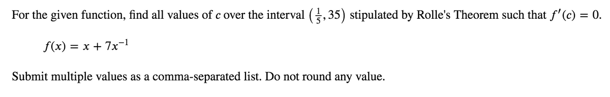 For the given function, find all values of c over the interval (,35) stipulated by Rolle's Theorem such that f'(c) = 0.
f(x) = x + 7x-1
Submit multiple values as a comma-separated list. Do not round any value.
