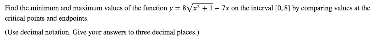 Find the minimum and maximum values of the function y = 8Vx² + 1 – 7x on the interval [0, 8] by comparing values at the
critical points and endpoints.
(Use decimal notation. Give your answers to three decimal places.)
