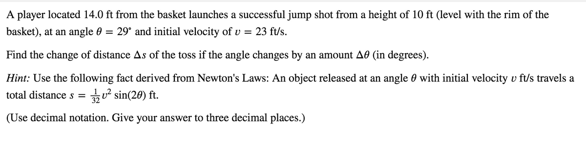 A player located 14.0 ft from the basket launches a successful jump shot from a height of 10 ft (level with the rim of the
basket), at an angle 0
= 29° and initial velocity of v
23 ft/s.
Find the change of distance As of the toss if the angle changes by an amount A0 (in degrees).
Hint: Use the following fact derived from Newton's Laws: An object released at an angle 0 with initial velocity v ft/s travels a
total distance s =
u² sin(20) ft.
(Use decimal notation. Give your answer to three decimal places.)
