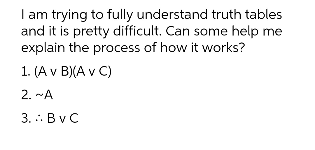 I am trying to fully understand truth tables
and it is pretty difficult. Can some help me
explain the process of how it works?
1. (A v B)(A v C)
2. ~A
3. .: Bv C
