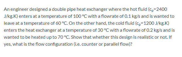 An engineer designed a double pipe heat exchanger where the hot fluid (c,=2400
J/kg.K) enters at a temperature of 100 °C with a flowrate of 0.1 kg/s and is wanted to
leave at a temperature of 60 °C. On the other hand, the cold fluid (c,=1200 J/kg.K)
enters the heat exchanger at a temperature of 30 °C with a flowrate of 0.2 kg/s and is
wanted to be heated up to 70 °C. Show that whether this design is realistic or not. If
yes, what is the flow configuration (i.e. counter or parallel flow)?
