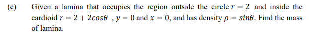 (c)
Given a lamina that occupies the region outside the circle r = 2 and inside the
cardioid r = 2+ 2cos0 ,y = 0 and x = 0, and has density p = sine. Find the mass
%3D
of lamina.
