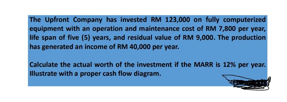 The Upfront Company has invested RM 123,000 on fully computerized
equipment with an operation and maintenance cost of RM 7,800 per year,
life span of five (5) years, and residual value of RM 9,000. The production
has generated an income of RM 40,000 per year.
Calculate the actual worth of the investment if the MARR is 12% per year.
Illustrate with a proper cash flow diagram.
