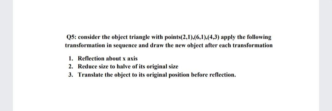 Q5: consider the object triangle with points(2,1),(6,1),(4,3) apply the following
transformation in sequence and draw the new object after each transformation
1. Reflection about x axis
2. Reduce size to halve of its original size
3. Translate the object to its original position before reflection.
