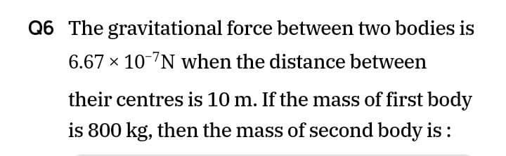 Q6 The gravitational force between two bodies is
6.67 x 10-7N when the distance between
their centres is 10 m. If the mass of first body
is 800 kg, then the mass of second body is :
