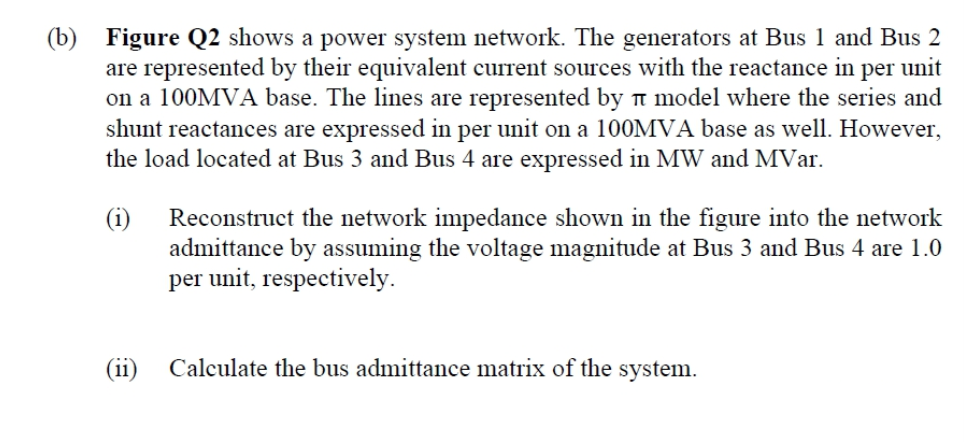 (b) Figure Q2 shows a power system network. The generators at Bus 1 and Bus 2
are represented by their equivalent current sources with the reactance in per unit
on a 100MVA base. The lines are represented by n model where the series and
shunt reactances are expressed in per unit on a 100MVA base as well. However,
the load located at Bus 3 and Bus 4 are expressed in MW and MVar.
Reconstruct the network impedance shown in the figure into the network
admittance by assuming the voltage magnitude at Bus 3 and Bus 4 are 1.0
per unit, respectively.
(i)
(11)
Calculate the bus admittance matrix of the system.

