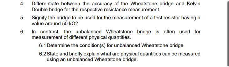 4. Differentiate between the accuracy of the Wheatstone bridge and Kelvin
Double bridge for the respective resistance measurement.
5. Signify the bridge to be used for the measurement of a test resistor having a
value around 50 kQ?
6. In contrast, the unbalanced Wheatstone bridge is often used for
measurement of different physical quantities.
6.1 Determine the condition(s) for unbalanced Wheatstone bridge
6.2 State and briefly explain what are physical quantities can be measured
using an unbalanced Wheatstone bridge.
