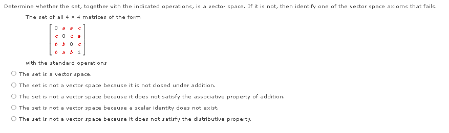 Determine whether the set, together with the indicated operations, is a vector space. If it is not, then identify one of the vector space axioms that fails.
The set of all 4 x 4 matrices of the form
0 a a c
COCa
b a b 1
with the standard operations
The set is a vector space.
O The set is not a vector space because it is not closed under addition.
O The set is not a vector space because it does not satisfy the associative property of addition.
The set is not a vector space because a scalar identity does not exist.
The set is not a vector space because it does not satisfy the distributive property.
