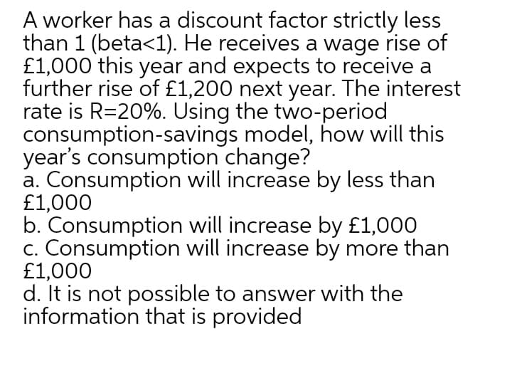 A worker has a discount factor strictly less
than 1 (beta<1). He receives a wage rise of
£1,000 this year and expects to receive a
further rise of £1,200 next year. The interest
rate is R=20%. Using the two-period
consumption-savings model, how will this
year's consumption change?
a. Consumption will increase by less than
£1,000
b. Consumption will increase by £1,000
c. Consumption will increase by more than
£1,000
d. It is not possible to answer with the
information that is provided
