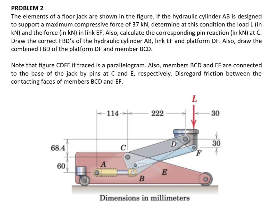 PROBLEM 2
The elements of a floor jack are shown in the figure. If the hydraulic cylinder AB is designed
to support a maximum compressive force of 37 kN, determine at this condition the load L (in
kN) and the force (in kN) in link EF. Also, calculate the corresponding pin reaction (in kN) at C.
Draw the correct FBD's of the hydraulic cylinder AB, link EF and platform DF. Also, draw the
combined FBD of the platform DF and member BCD.
Note that figure CDFE if traced is a parallelogram. Also, members BCD and EF are connected
to the base of the jack by pins at C and E, respectively. Disregard friction between the
contacting faces of members BCD and EF.
114
222
30
D
30
68.4
C
60
A
E
Dimensions in millimeters
