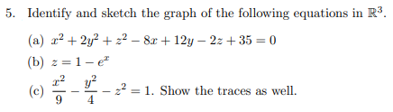 5. Identify and sketch the graph of the following equations in R3.
(a) x? + 2y? + z² – 8x + 12y – 2z + 35 = 0
(b) z =1- e
(c)
9
-22 = 1. Show the traces as well.
4
|
